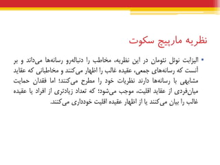 ‫نظریه‬‫هبرپیچ‬‫سکوت‬
•‫الیضاثت‬‫ًَئل‬‫ًئَهبى‬‫دس‬‫ایي‬،ِ‫ًظشی‬‫هخبعت‬‫سا‬ٍ‫س‬ِ‫دًجبل‬‫ّب‬ًِ‫سسب‬‫داًذ‬‫هی‬ٍ‫ثش‬
‫آًست‬ِ‫ک‬‫ّبی‬ًِ‫سسب‬،‫جوعی‬ُ‫عقیذ‬‫غبلت‬‫سا‬‫اظْبس‬‫کٌٌذ‬‫هی‬ٍ‫هخبعجبًی‬ِ‫ک‬‫عقبیذ‬
‫هطبثْی‬‫ثب‬‫ّب‬ًِ‫سسب‬‫داسًذ‬‫ًظشیبت‬‫خَد‬‫سا‬‫هغشح‬‫کٌٌذ؛‬‫هی‬‫اهب‬‫فقذاى‬‫حوبیت‬
‫فشدی‬‫هیبى‬‫اص‬‫عقبیذ‬،‫اقلیت‬‫هَجت‬‫ضَد؛‬‫هی‬ِ‫ک‬‫تعذاد‬‫صیبدتشی‬‫اص‬‫افشاد‬‫یب‬ُ‫عقیذ‬
‫غبلت‬‫سا‬‫ثیبى‬‫کٌٌذ‬‫هی‬‫یب‬‫اص‬‫اظْبس‬ُ‫عقیذ‬‫اقلیت‬‫خَدداسی‬‫کٌٌذ‬‫هی‬.
 