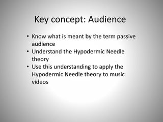 Key concept: Audience
• Know what is meant by the term passive
audience
• Understand the Hypodermic Needle
theory
• Use this understanding to apply the
Hypodermic Needle theory to music
videos
 