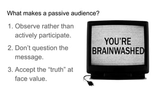 What makes a passive audience?
1. Observe rather than
actively participate.
2. Don’t question the
message.
3. Accept the “truth” at
face value.
 