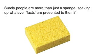 Surely people are more than just a sponge, soaking
up whatever ‘facts’ are presented to them?
 