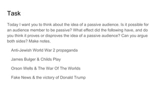 Task
Today I want you to think about the idea of a passive audience. Is it possible for
an audience member to be passive? What effect did the following have, and do
you think it proves or disproves the idea of a passive audience? Can you argue
both sides? Make notes.
Anti-Jewish World War 2 propaganda
James Bulger & Childs Play
Orson Wells & The War Of The Worlds
Fake News & the victory of Donald Trump
 