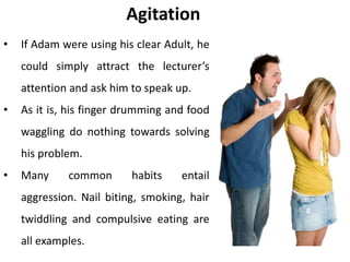 Agitation
• If Adam were using his clear Adult, he
could simply attract the lecturer’s
attention and ask him to speak up.
• As it is, his finger drumming and food
waggling do nothing towards solving
his problem.
• Many common habits entail
aggression. Nail biting, smoking, hair
twiddling and compulsive eating are
all examples.
 