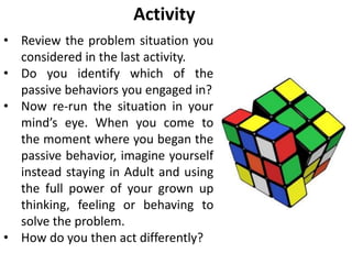 Activity
• Review the problem situation you
considered in the last activity.
• Do you identify which of the
passive behaviors you engaged in?
• Now re-run the situation in your
mind’s eye. When you come to
the moment where you began the
passive behavior, imagine yourself
instead staying in Adult and using
the full power of your grown up
thinking, feeling or behaving to
solve the problem.
• How do you then act differently?
 