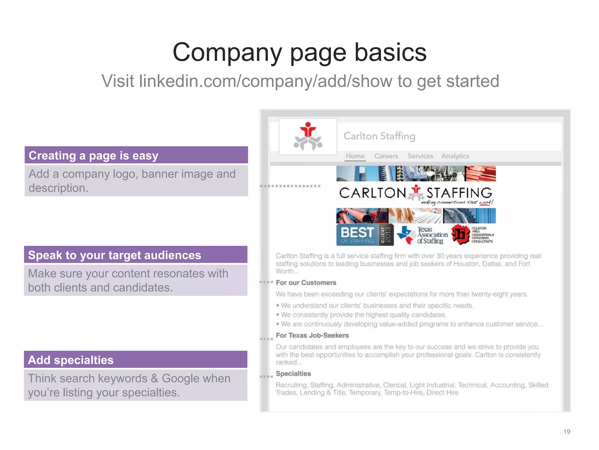 Visit linkedin.com/company/add/show to get started
19
Company page basics
Creating a page is easy
Add a company logo, banner image and
description.
Speak to your target audiences
Make sure your content resonates with
both clients and candidates.
Add specialties
Think search keywords & Google when
you’re listing your specialties.
 