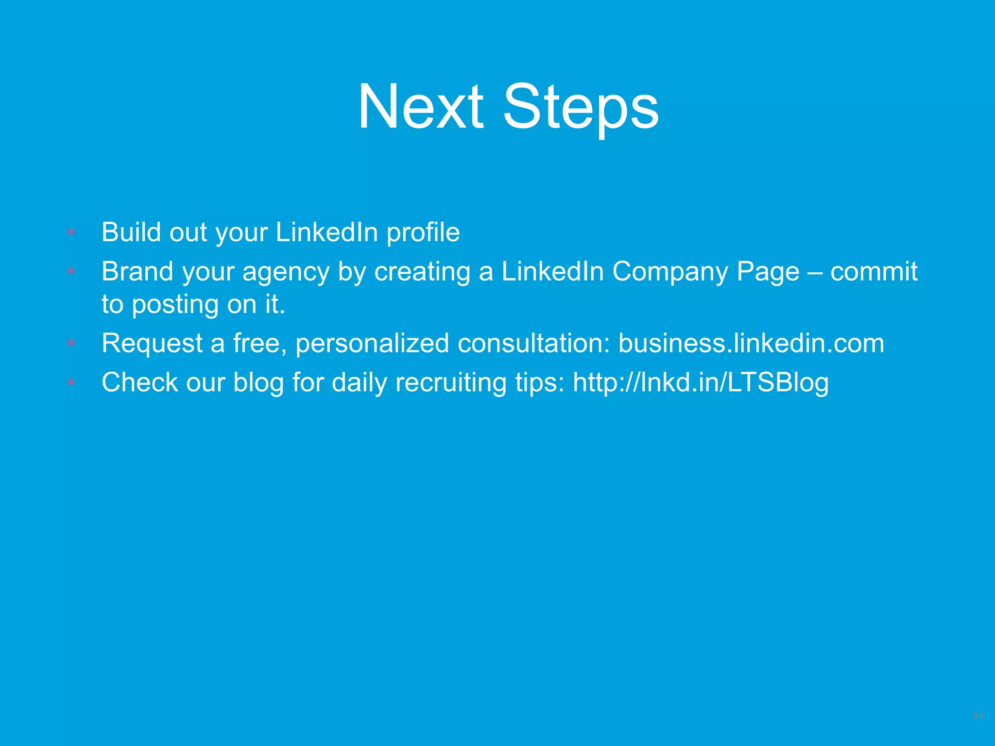 Next Steps
31
• Build out your LinkedIn profile
• Brand your agency by creating a LinkedIn Company Page – commit
to posting on it.
• Request a free, personalized consultation: business.linkedin.com
• Check our blog for daily recruiting tips: http://lnkd.in/LTSBlog
 