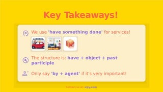 Key Takeaways!
We use 'have something done' for services!
The structure is: have + object + past
participle
Only say 'by + agent' if it's very important!
Contact us at: x@y.com
 