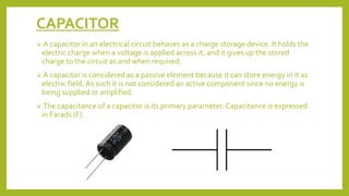 CAPACITOR
 A capacitor in an electrical circuit behaves as a charge storage device. It holds the
electric charge when a voltage is applied across it, and it gives up the stored
charge to the circuit as and when required.
 A capacitor is considered as a passive element because it can store energy in it as
electric field. As such it is not considered an active component since no energy is
being supplied or amplified.
 The capacitance of a capacitor is its primary parameter. Capacitance is expressed
in Farads (F).
 