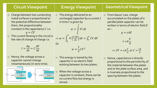 CircuitViewpoint EnergyViewpoint GeometricalViewpoint
o Charge between two conducting
metal surfaces is proportional to
the potential difference between
them, the proportionality
constant is the capacitance 𝐶 i.e.
𝑞 = 𝐶𝑉
o The current flowing in the circuit is
the rate of change of charge i.e.
𝐼 =
ⅆ𝑞
ⅆ𝑡
= 𝐶
ⅆ𝑉
ⅆ𝑡
o Hence, the voltage across a
capacitor cannot change
instantaneously (in zero time).
o The energy delivered to an
uncharged capacitor by a current 𝐼
in time 𝑡 is given by
𝑤 =
0
𝑡
𝑉𝐼 ⅆ𝑡
 𝑤 =
0
𝑡
𝑉
𝐶 ⅆ𝑉
ⅆ𝑡
ⅆ𝑡 = 0
𝑉
𝐶𝑉 ⅆ𝑉
Or
𝑤 =
1
2
𝐶𝑉2
o This energy is stored by the
capacitor in an electric field
existing between its two plates.
o When the voltage across a
capacitor is constant, there can be
no current flow but energy is
stored.
o From Gauss’ Law, charge
accumulated on the plates of a
parallel plate capacitor can be
written in terms of electric field 𝐸
as –
𝑞 = 𝜖𝐴𝐸
= 𝜖𝐴
𝑉
ⅆ
 𝐶𝑉 = 𝜖𝐴
𝑉
𝑑
or 𝐶 =
𝜖𝐴
𝑑
o Hence, capacitance is directly
proportional to the permittivity of
the material between the plates
and to the plate surface area, and
is inversely proportional to the
spacing between the plates.
 