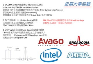 1. WCDMA在Uplink採BPSK, Downlink採QPSK
Pulse shaping採RRC(Root-Raised-Cosine)
就是為了防止無線傳輸信號所產生的ISI (Inter Symbol Interference)
那引起ISI最主要原因就是Group Delay
簡單講就是訊號沒有同步造成Group Delay過大引起ISI
2. 為了消除ISI, 引入Pulse shaping技術
主要目的就是消除雜訊,方便解調
而WCDMA所採用的就是RRC Filter
RRC Filter的時域圖就是著名的Broadcom logo
在數學上,就是一個 sinc function
3. LTE在Uplink採SC-FDMA, Downlink採OFDMA
OFDM會更有效率的使用頻寬,並且容納更多人
而他的每一個sub-carrier就是Broadcom logo並且
互相正交叫Multiple OFDM.
近期大事回顧
FFT
 