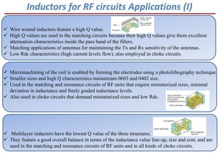  Wire wound inductors feature a high Q value.
 High Q values are used in the matching circuits because their high Q values give them excellent
attenuation characteristics inside the pass band of the filters.
 Matching applications of antennas for maintaining the Tx and Rx sensitivity of the antennas.
 Low Rdc characteristics (high current levels flow), also employed in choke circuits.
 Micromachining of the coil is enabled by forming the electrodes using a photolithography technique.
 Smaller sizes and high Q characteristics mainstream 0603 and 0402 size.
 Used in the matching and resonance circuits of RF units that require miniaturized sizes, minimal
deviation in inductance and finely graded inductance levels.
 Also used in choke circuits that demand miniaturized sizes and low Rdc.
 Multilayer inductors have the lowest Q value of the three structures.
 They feature a good overall balance in terms of the inductance value line-up, size and cost, and are
used in the matching and resonance circuits of RF units and in all kinds of choke circuits.
Inductors for RF circuits Applications (I)
 