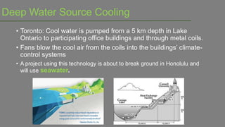Deep Water Source Cooling
• Toronto: Cool water is pumped from a 5 km depth in Lake
Ontario to participating office buildings and through metal coils.
• Fans blow the cool air from the coils into the buildings‟ climate-
control systems
• A project using this technology is about to break ground in Honolulu and
will use seawater.
 