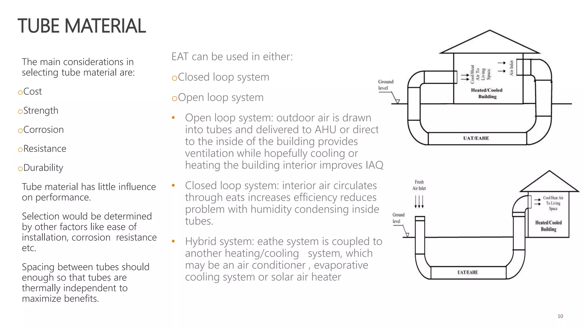 TUBE MATERIAL
The main considerations in
selecting tube material are:
oCost
oStrength
oCorrosion
oResistance
oDurability
Tube material has little influence
on performance.
Selection would be determined
by other factors like ease of
installation, corrosion resistance
etc.
Spacing between tubes should
enough so that tubes are
thermally independent to
maximize benefits.
10
EAT can be used in either:
oClosed loop system
oOpen loop system
• Open loop system: outdoor air is drawn
into tubes and delivered to AHU or directly
to the inside of the building provides
ventilation while hopefully cooling or
heating the building interior improves IAQ
• Closed loop system: interior air circulates
through eats increases efficiency reduces
problem with humidity condensing inside
tubes.
• Hybrid system: eathe system is coupled to
another heating/cooling system, which
may be an air conditioner , evaporative
cooling system or solar air heater
 