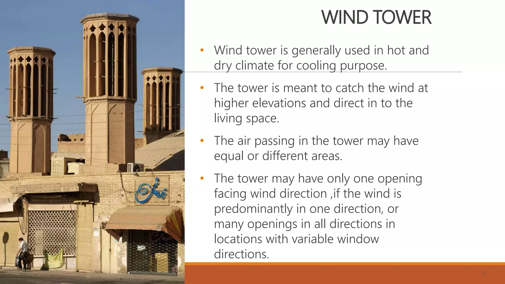 WIND TOWER
• Wind tower is generally used in hot and
dry climate for cooling purpose.
• The tower is meant to catch the wind at
higher elevations and direct in to the
living space.
• The air passing in the tower may have
equal or different areas.
• The tower may have only one opening
facing wind direction ,if the wind is
predominantly in one direction, or
many openings in all directions in
locations with variable window
directions.
12
 