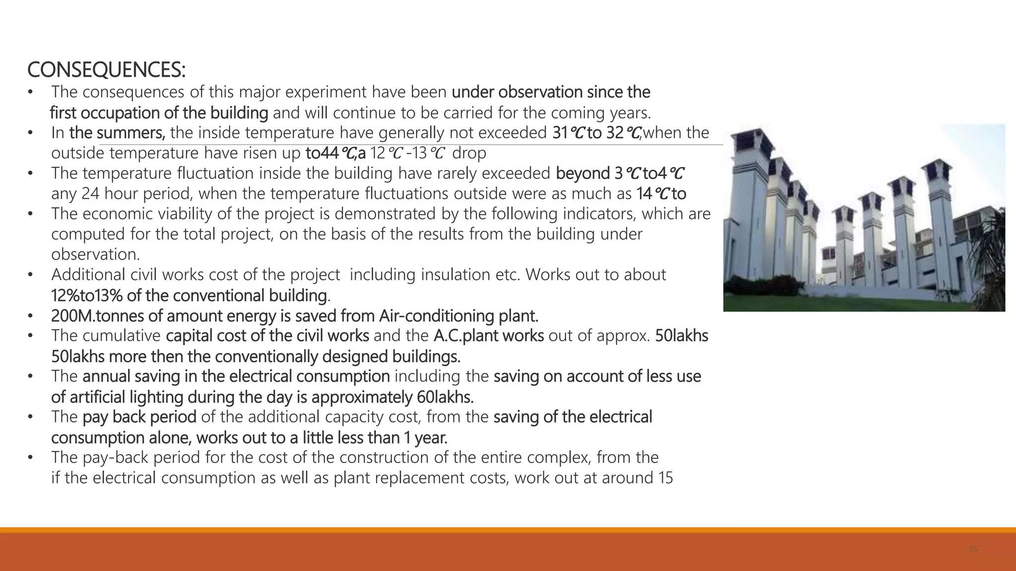 16
CONSEQUENCES:
• The consequences of this major experiment have been under observation since the
first occupation of the building and will continue to be carried for the coming years.
• In the summers, the inside temperature have generally not exceeded 31℃ to 32℃,when the
outside temperature have risen up to44℃,a 12℃ -13℃ drop
• The temperature fluctuation inside the building have rarely exceeded beyond 3℃ to4℃
any 24 hour period, when the temperature fluctuations outside were as much as 14℃ to
• The economic viability of the project is demonstrated by the following indicators, which are
computed for the total project, on the basis of the results from the building under
observation.
• Additional civil works cost of the project including insulation etc. Works out to about
12%to13% of the conventional building.
• 200M.tonnes of amount energy is saved from Air-conditioning plant.
• The cumulative capital cost of the civil works and the A.C.plant works out of approx. 50lakhs
50lakhs more then the conventionally designed buildings.
• The annual saving in the electrical consumption including the saving on account of less use
of artificial lighting during the day is approximately 60lakhs.
• The pay back period of the additional capacity cost, from the saving of the electrical
consumption alone, works out to a little less than 1 year.
• The pay-back period for the cost of the construction of the entire complex, from the
if the electrical consumption as well as plant replacement costs, work out at around 15
 