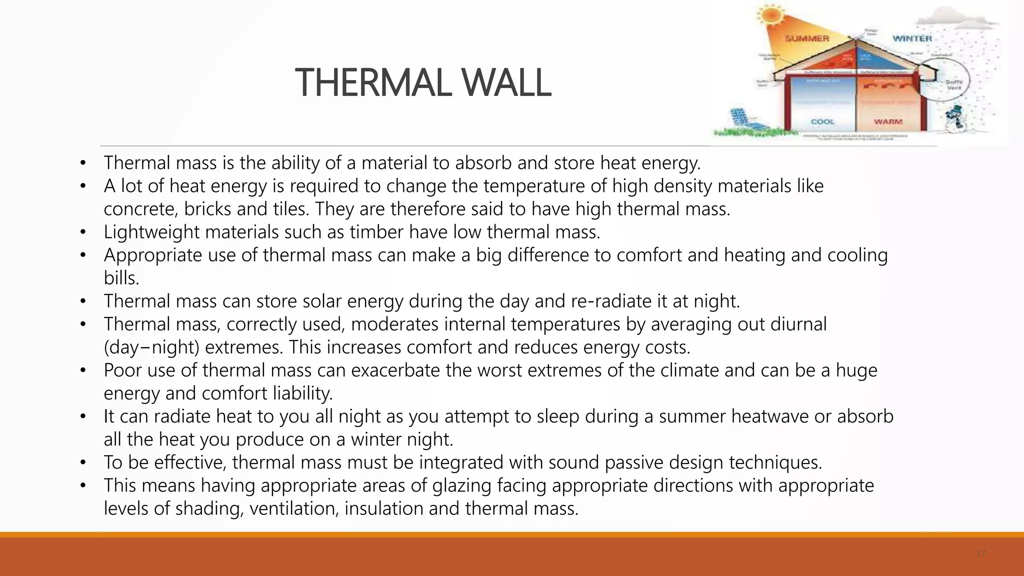 THERMAL WALL
17
• Thermal mass is the ability of a material to absorb and store heat energy.
• A lot of heat energy is required to change the temperature of high density materials like
concrete, bricks and tiles. They are therefore said to have high thermal mass.
• Lightweight materials such as timber have low thermal mass.
• Appropriate use of thermal mass can make a big difference to comfort and heating and cooling
bills.
• Thermal mass can store solar energy during the day and re-radiate it at night.
• Thermal mass, correctly used, moderates internal temperatures by averaging out diurnal
(day−night) extremes. This increases comfort and reduces energy costs.
• Poor use of thermal mass can exacerbate the worst extremes of the climate and can be a huge
energy and comfort liability.
• It can radiate heat to you all night as you attempt to sleep during a summer heatwave or absorb
all the heat you produce on a winter night.
• To be effective, thermal mass must be integrated with sound passive design techniques.
• This means having appropriate areas of glazing facing appropriate directions with appropriate
levels of shading, ventilation, insulation and thermal mass.
 