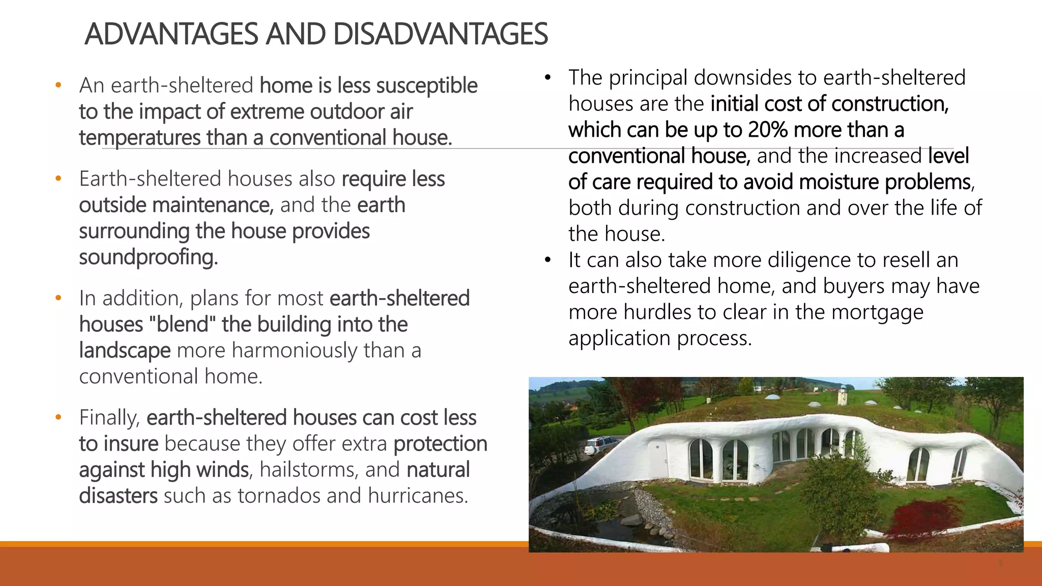 ADVANTAGES AND DISADVANTAGES
• An earth-sheltered home is less susceptible
to the impact of extreme outdoor air
temperatures than a conventional house.
• Earth-sheltered houses also require less
outside maintenance, and the earth
surrounding the house provides
soundproofing.
• In addition, plans for most earth-sheltered
houses "blend" the building into the
landscape more harmoniously than a
conventional home.
• Finally, earth-sheltered houses can cost less
to insure because they offer extra protection
against high winds, hailstorms, and natural
disasters such as tornados and hurricanes.
3
• The principal downsides to earth-sheltered
houses are the initial cost of construction,
which can be up to 20% more than a
conventional house, and the increased level
of care required to avoid moisture problems,
both during construction and over the life of
the house.
• It can also take more diligence to resell an
earth-sheltered home, and buyers may have
more hurdles to clear in the mortgage
application process.
 
