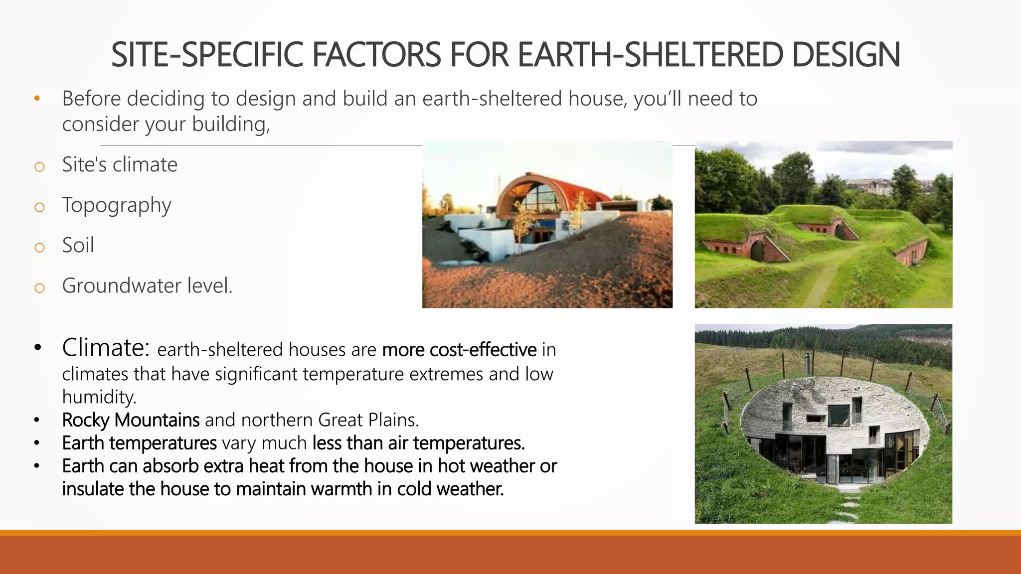 SITE-SPECIFIC FACTORS FOR EARTH-SHELTERED DESIGN
• Before deciding to design and build an earth-sheltered house, you’ll need to
consider your building,
o Site's climate
o Topography
o Soil
o Groundwater level.
• Climate: earth-sheltered houses are more cost-effective in
climates that have significant temperature extremes and low
humidity.
• Rocky Mountains and northern Great Plains.
• Earth temperatures vary much less than air temperatures.
• Earth can absorb extra heat from the house in hot weather or
insulate the house to maintain warmth in cold weather.
 