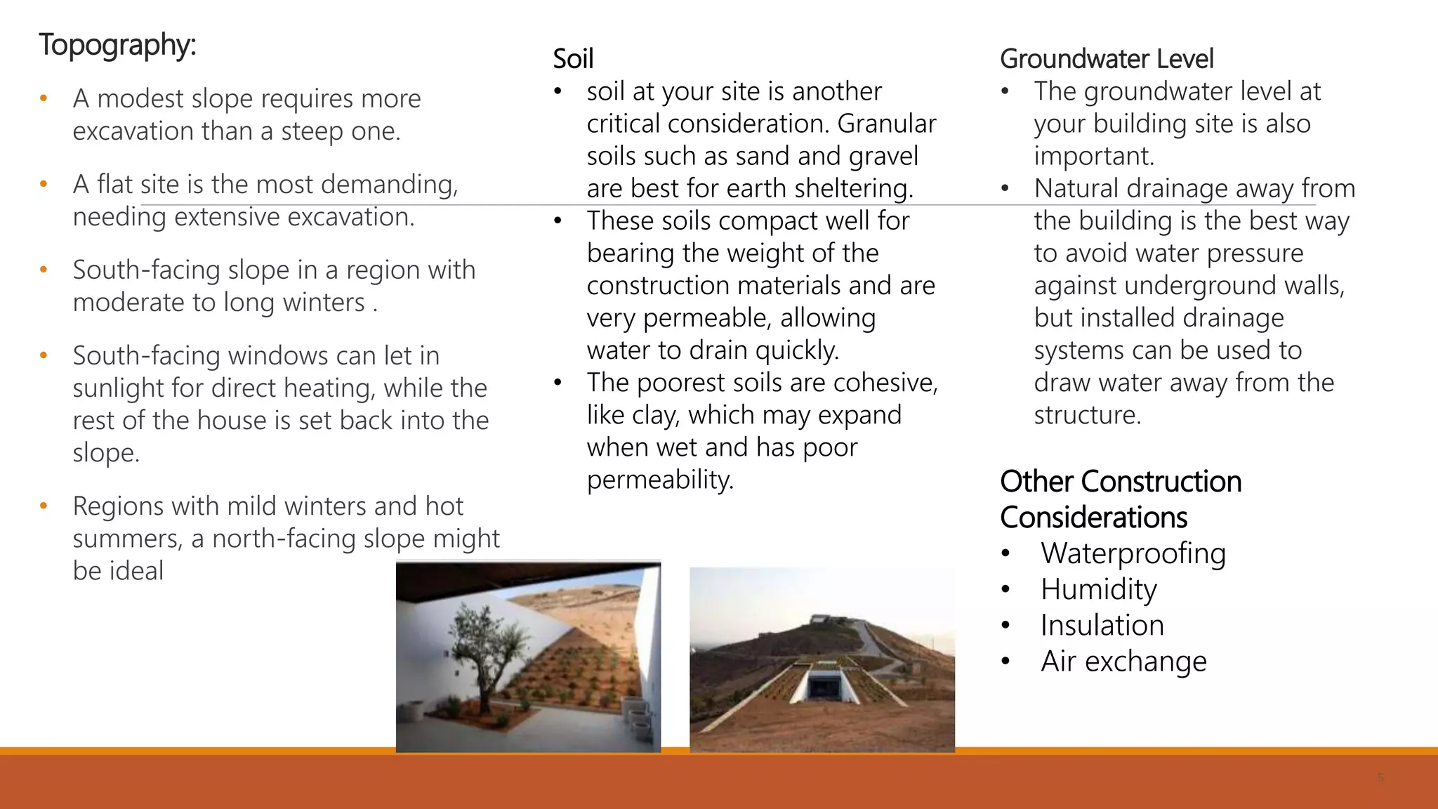 Topography:
• A modest slope requires more
excavation than a steep one.
• A flat site is the most demanding,
needing extensive excavation.
• South-facing slope in a region with
moderate to long winters .
• South-facing windows can let in
sunlight for direct heating, while the
rest of the house is set back into the
slope.
• Regions with mild winters and hot
summers, a north-facing slope might
be ideal
5
Soil
• soil at your site is another
critical consideration. Granular
soils such as sand and gravel
are best for earth sheltering.
• These soils compact well for
bearing the weight of the
construction materials and are
very permeable, allowing
water to drain quickly.
• The poorest soils are cohesive,
like clay, which may expand
when wet and has poor
permeability.
Groundwater Level
• The groundwater level at
your building site is also
important.
• Natural drainage away from
the building is the best way
to avoid water pressure
against underground walls,
but installed drainage
systems can be used to
draw water away from the
structure.
Other Construction
Considerations
• Waterproofing
• Humidity
• Insulation
• Air exchange
 