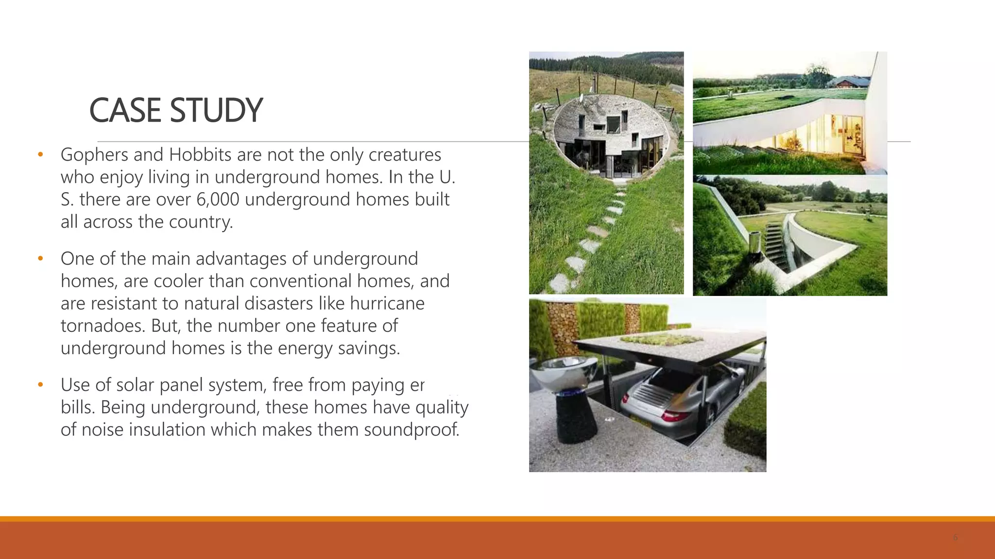 CASE STUDY
• Gophers and Hobbits are not the only creatures
who enjoy living in underground homes. In the U.
S. there are over 6,000 underground homes built
all across the country.
• One of the main advantages of underground
homes, are cooler than conventional homes, and
are resistant to natural disasters like hurricanes,
tornadoes. But, the number one feature of
underground homes is the energy savings.
• Use of solar panel system, free from paying energy
bills. Being underground, these homes have quality
of noise insulation which makes them soundproof.
6
 