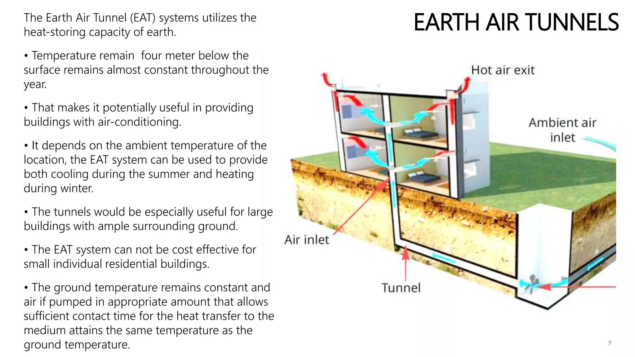 EARTH AIR TUNNELSThe Earth Air Tunnel (EAT) systems utilizes the
heat-storing capacity of earth.
• Temperature remain four meter below the
surface remains almost constant throughout the
year.
• That makes it potentially useful in providing
buildings with air-conditioning.
• It depends on the ambient temperature of the
location, the EAT system can be used to provide
both cooling during the summer and heating
during winter.
• The tunnels would be especially useful for large
buildings with ample surrounding ground.
• The EAT system can not be cost effective for
small individual residential buildings.
• The ground temperature remains constant and
air if pumped in appropriate amount that allows
sufficient contact time for the heat transfer to the
medium attains the same temperature as the
ground temperature. 7
 