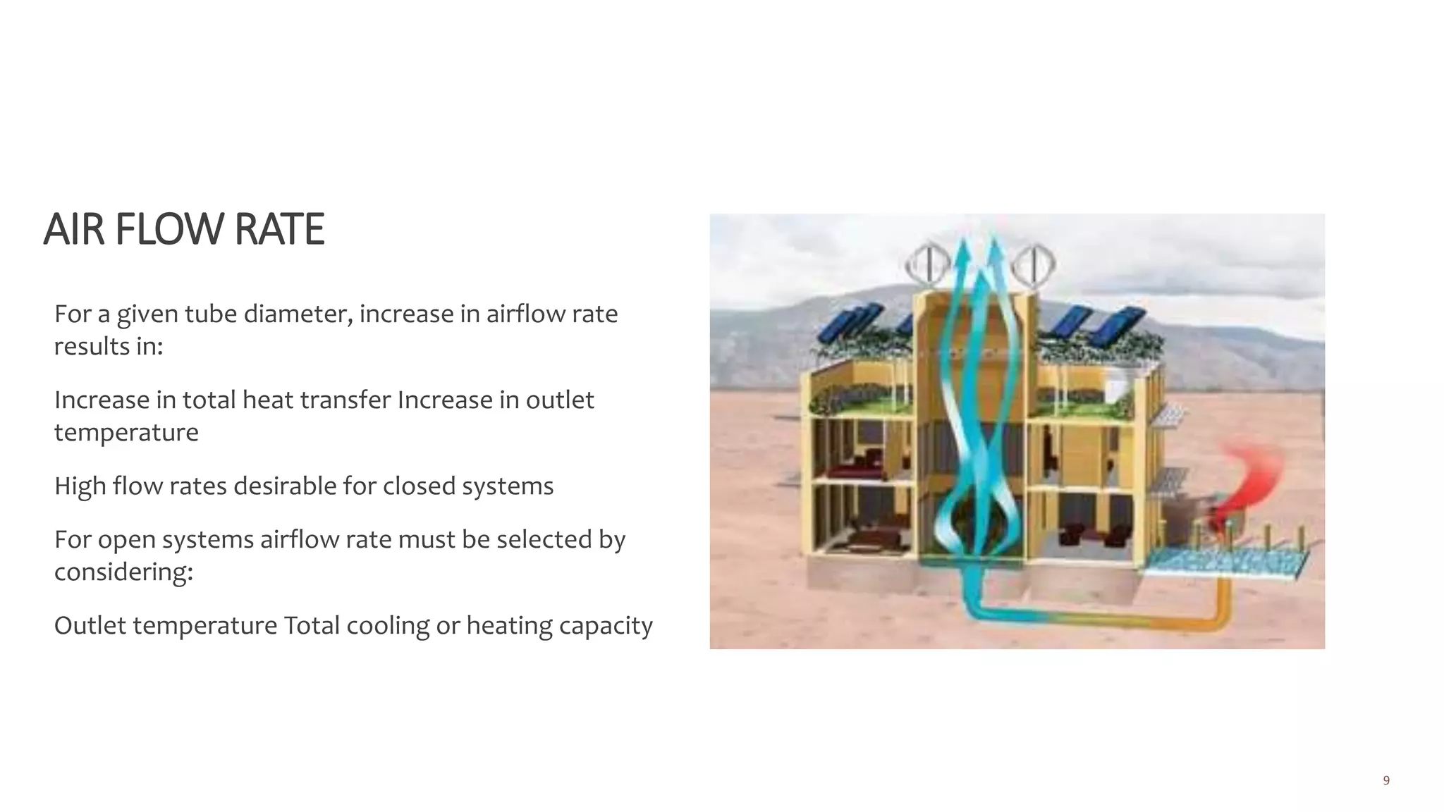 AIR FLOW RATE
For a given tube diameter, increase in airflow rate
results in:
Increase in total heat transfer Increase in outlet
temperature
High flow rates desirable for closed systems
For open systems airflow rate must be selected by
considering:
Outlet temperature Total cooling or heating capacity
9
 