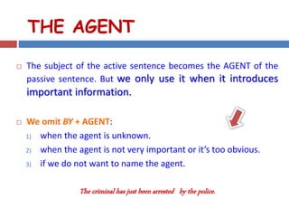 THE AGENT
 The subject of the active sentence becomes the AGENT of the
passive sentence. But we only use it when it introduces
important information.
 We omit BY + AGENT:
1) when the agent is unknown.
2) when the agent is not very important or it’s too obvious.
3) if we do not want to name the agent.
The criminal has just been arrested by the police.
 