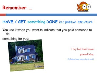 Remember …
HAVE / GET something DONE is a passive structure
You use it when you want to indicate that you paid someone to
do
something for you:
They had their house
painted blue.
(Professional house painters did the work.)
 