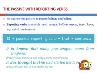 THE PASSIVE WITH REPORTING VERBS
 We can use the passive to report feelings and beliefs.
 Reporting verbs commonly used: accept, believe, expect, hope, know,
say, think, understand.
It is known that many pop singers come from
England.
(People know that many pop singers come from England)
It was thought that he had started the fire
(People thought that he had started the fire)
It + passive reporting verb + that + sentence
 