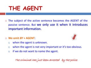 THE AGENT
 The subject of the active sentence becomes the AGENT of the
passive sentence. But we only use it when it introduces
important information.
 We omit BY + AGENT:
1) when the agent is unknown.
2) when the agent is not very important or it’s too obvious.
3) if we do not want to name the agent.
The criminal has just been arrested by the police.
 