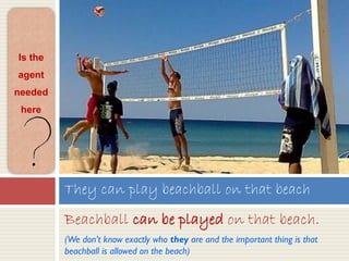 Beachball can be played on that beach.
(We don’t know exactly who they are and the important thing is that
beachball is allowed on the beach)
They can play beachball on that beach
Is the
agent
needed
here
 