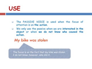 USE
 The PASSIVE VOICE is used when the focus of
attention is on the action.
 We only use the passive when we are interested in the
object or when we do not know who caused the
action.
My bike was stolen
The focus is on the fact that my bike was stolen.
I do not know, however, who did it.
 
