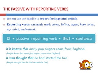 THE PASSIVE WITH REPORTING VERBS
 We can use the passive to report feelings and beliefs.
 Reporting verbs commonly used: accept, believe, expect, hope, know,
say, think, understand.
It is known that many pop singers come from England.
(People know that many pop singers come from England)
It was thought that he had started the fire
(People thought that he had started the fire)
It + passive reporting verb + that + sentence
 