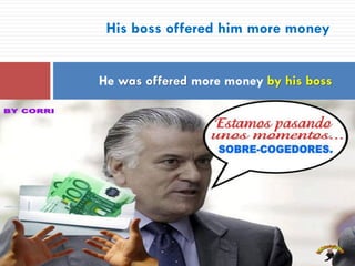 His boss offered him more money
He was offered more money by his boss
 