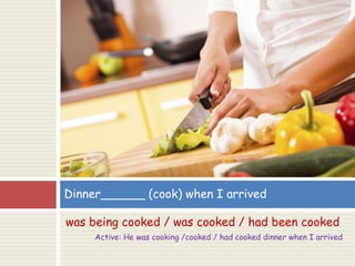 was being cooked / was cooked / had been cooked
Active: He was cooking /cooked / had cooked dinner when I arrived
Dinner______ (cook) when I arrived
 