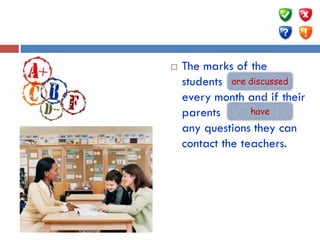  The marks of the
students … (discuss)
every month and if their
parents ….. (have)
any questions they can
contact the teachers.
are discussed
have
 