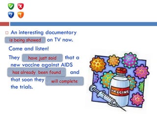  An interesting documentary
…..…. (show) on TV now.
Come and listen!
They …. (just/say) that a
new vaccine against AIDS
…… (already/find) and
that soon they ….(complete)
the trials.
is being showed
have just said
has already been found
will complete
 