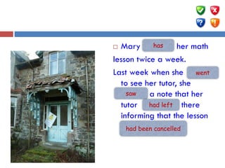  Mary …(have) her math
lesson twice a week.
Last week when she ... (go)
to see her tutor, she
…(see) a note that her
tutor … (leave) there
informing that the lesson
….. (cancel).
has
saw
went
had left
had been cancelled
 