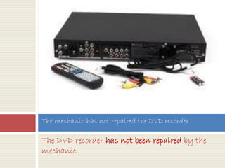 The DVD recorder has not been repaired by the
mechanic
The mechanic has not repaired the DVD recorder
 