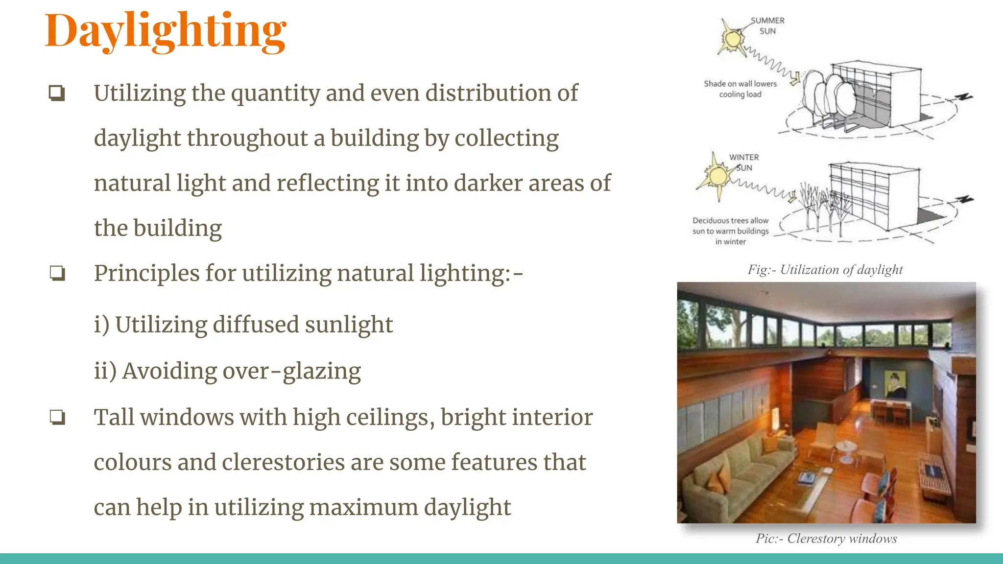 Daylighting
❏ Utilizing the quantity and even distribution of
daylight throughout a building by collecting
natural light and reﬂecting it into darker areas of
the building
❏ Principles for utilizing natural lighting:-
i) Utilizing diffused sunlight
ii) Avoiding over-glazing
❏ Tall windows with high ceilings, bright interior
colours and clerestories are some features that
can help in utilizing maximum daylight
Pic:- Clerestory windows
Fig:- Utilization of daylight
 