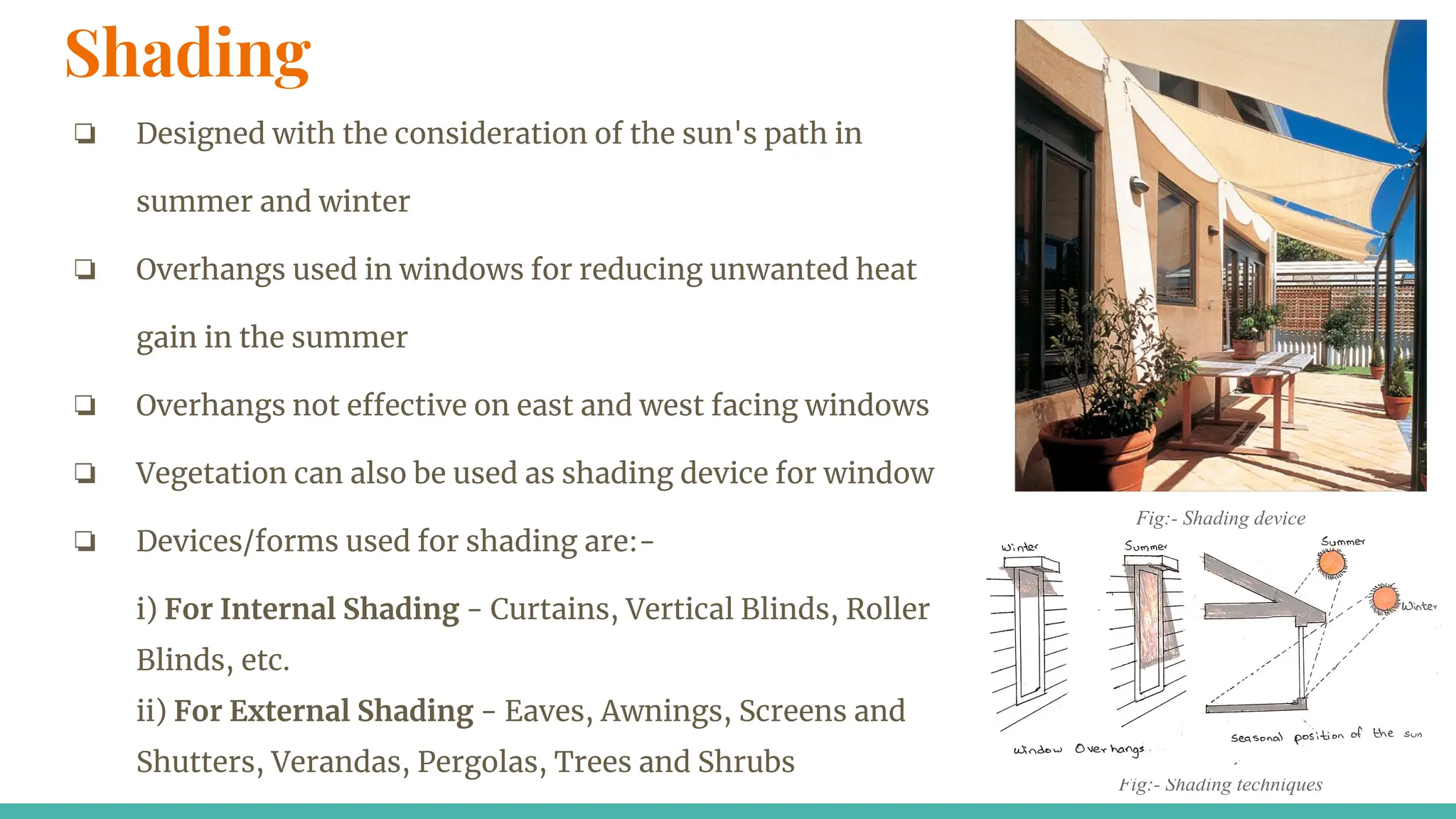 Shading
❏ Designed with the consideration of the sun's path in
summer and winter
❏ Overhangs used in windows for reducing unwanted heat
gain in the summer
❏ Overhangs not effective on east and west facing windows
❏ Vegetation can also be used as shading device for window
❏ Devices/forms used for shading are:-
i) For Internal Shading - Curtains, Vertical Blinds, Roller
Blinds, etc.
ii) For External Shading - Eaves, Awnings, Screens and
Shutters, Verandas, Pergolas, Trees and Shrubs
Fig:- Shading techniques
Fig:- Shading device
 