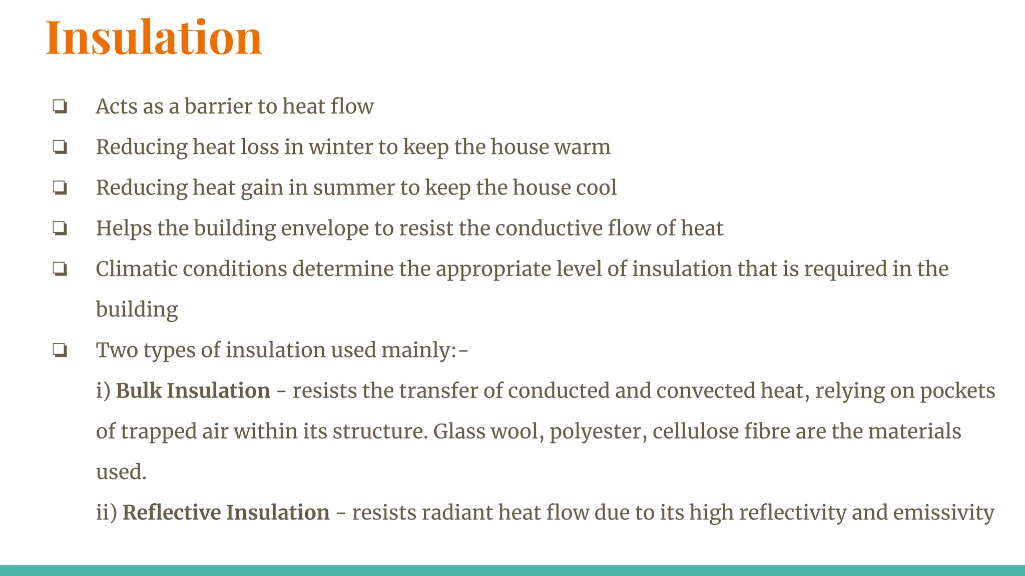 Insulation
❏ Acts as a barrier to heat ﬂow
❏ Reducing heat loss in winter to keep the house warm
❏ Reducing heat gain in summer to keep the house cool
❏ Helps the building envelope to resist the conductive ﬂow of heat
❏ Climatic conditions determine the appropriate level of insulation that is required in the
building
❏ Two types of insulation used mainly:-
i) Bulk Insulation - resists the transfer of conducted and convected heat, relying on pockets
of trapped air within its structure. Glass wool, polyester, cellulose ﬁbre are the materials
used.
ii) Reﬂective Insulation - resists radiant heat ﬂow due to its high reﬂectivity and emissivity
 