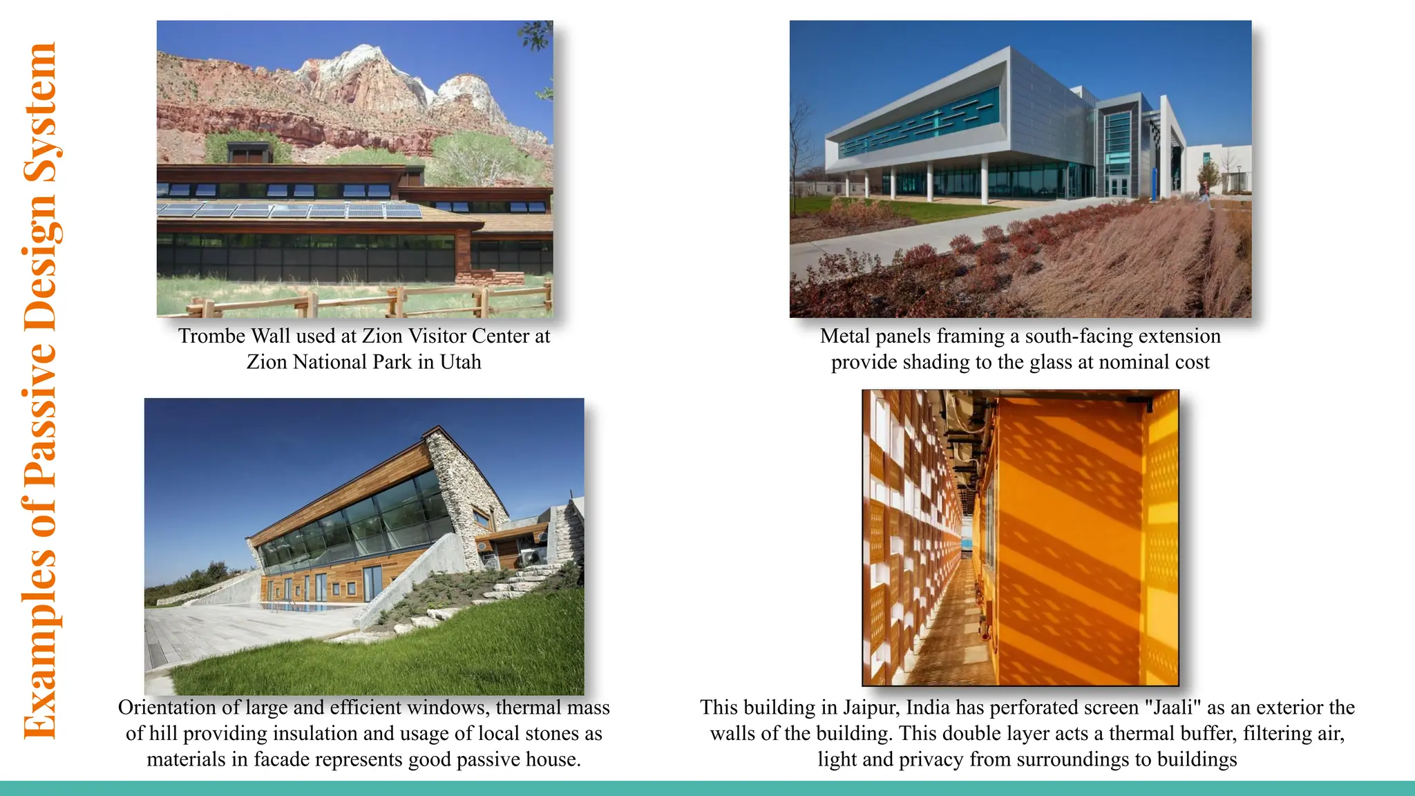Examples
of
Passive
Design
System
Trombe Wall used at Zion Visitor Center at
Zion National Park in Utah
Metal panels framing a south-facing extension
provide shading to the glass at nominal cost
Orientation of large and efficient windows, thermal mass
of hill providing insulation and usage of local stones as
materials in facade represents good passive house.
This building in Jaipur, India has perforated screen "Jaali" as an exterior the
walls of the building. This double layer acts a thermal buffer, filtering air,
light and privacy from surroundings to buildings
 