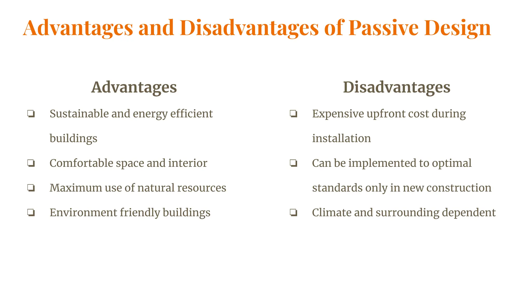 Advantages and Disadvantages of Passive Design
Advantages
❏ Sustainable and energy efficient
buildings
❏ Comfortable space and interior
❏ Maximum use of natural resources
❏ Environment friendly buildings
Disadvantages
❏ Expensive upfront cost during
installation
❏ Can be implemented to optimal
standards only in new construction
❏ Climate and surrounding dependent
 