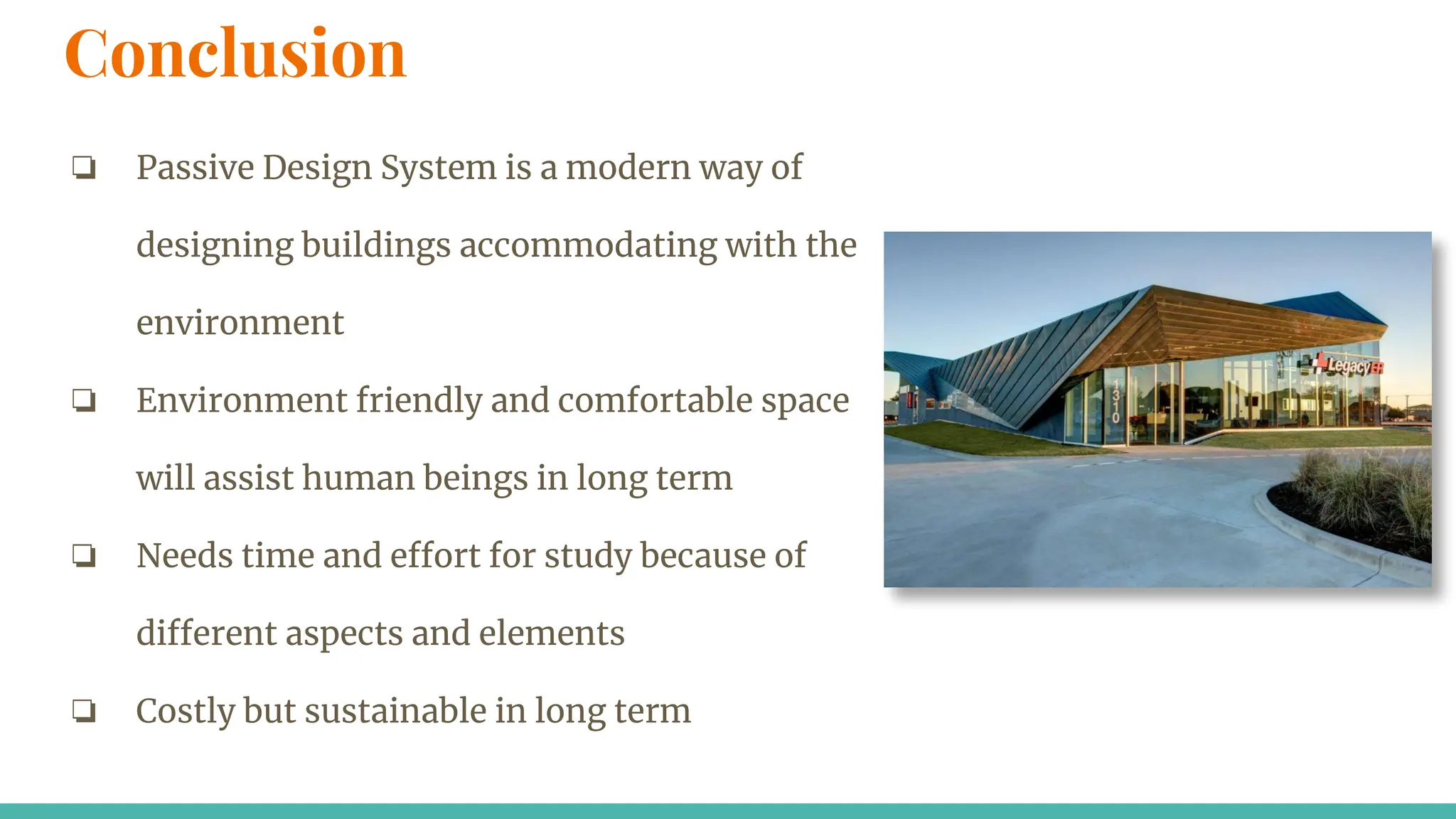 Conclusion
❏ Passive Design System is a modern way of
designing buildings accommodating with the
environment
❏ Environment friendly and comfortable space
will assist human beings in long term
❏ Needs time and effort for study because of
different aspects and elements
❏ Costly but sustainable in long term
 