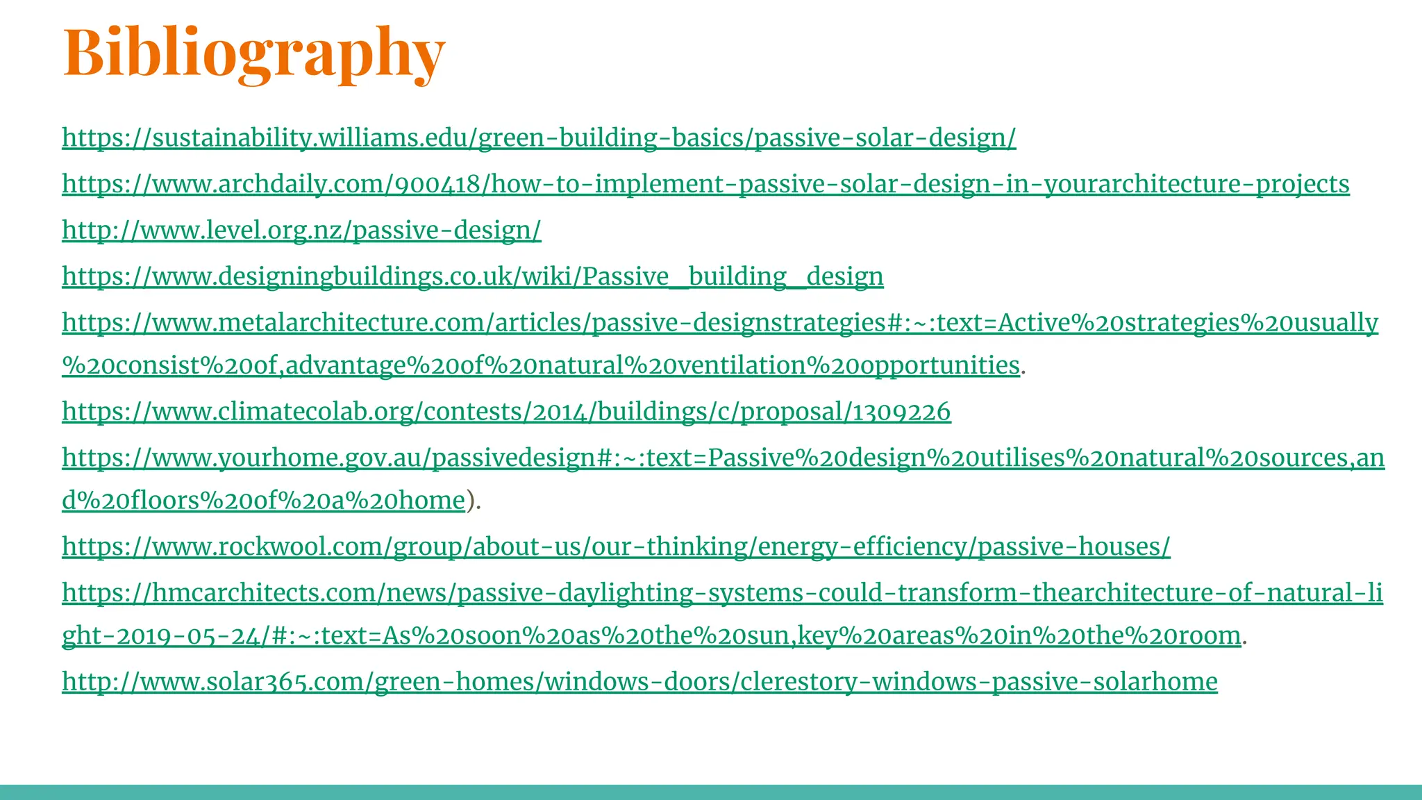 Bibliography
https://sustainability.williams.edu/green-building-basics/passive-solar-design/
https://www.archdaily.com/900418/how-to-implement-passive-solar-design-in-yourarchitecture-projects
http://www.level.org.nz/passive-design/
https://www.designingbuildings.co.uk/wiki/Passive_building_design
https://www.metalarchitecture.com/articles/passive-designstrategies#:~:text=Active%20strategies%20usually
%20consist%20of,advantage%20of%20natural%20ventilation%20opportunities.
https://www.climatecolab.org/contests/2014/buildings/c/proposal/1309226
https://www.yourhome.gov.au/passivedesign#:~:text=Passive%20design%20utilises%20natural%20sources,an
d%20ﬂoors%20of%20a%20home).
https://www.rockwool.com/group/about-us/our-thinking/energy-efficiency/passive-houses/
https://hmcarchitects.com/news/passive-daylighting-systems-could-transform-thearchitecture-of-natural-li
ght-2019-05-24/#:~:text=As%20soon%20as%20the%20sun,key%20areas%20in%20the%20room.
http://www.solar365.com/green-homes/windows-doors/clerestory-windows-passive-solarhome
 