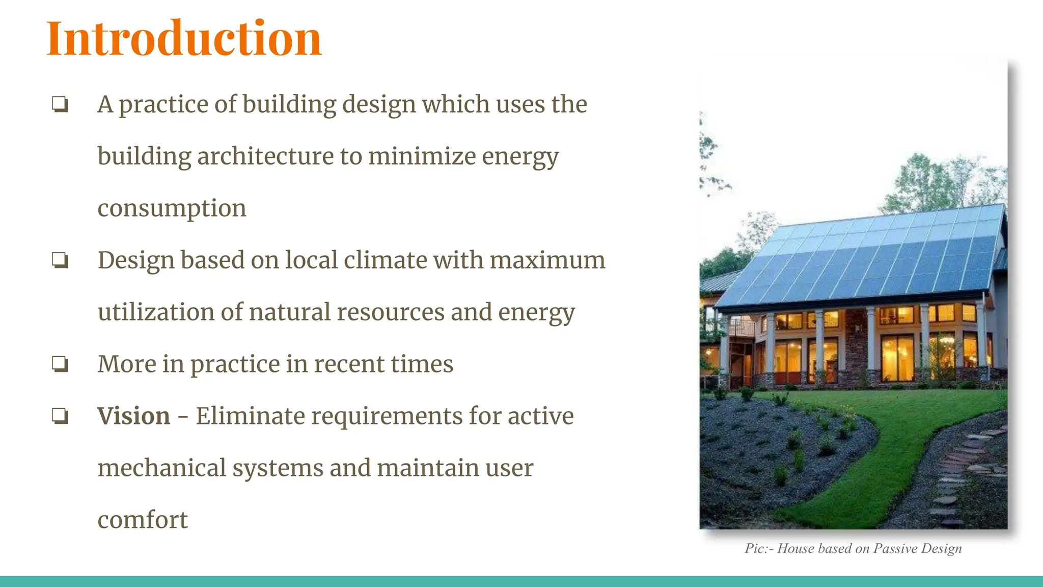 Introduction
❏ A practice of building design which uses the
building architecture to minimize energy
consumption
❏ Design based on local climate with maximum
utilization of natural resources and energy
❏ More in practice in recent times
❏ Vision - Eliminate requirements for active
mechanical systems and maintain user
comfort
Pic:- House based on Passive Design
 