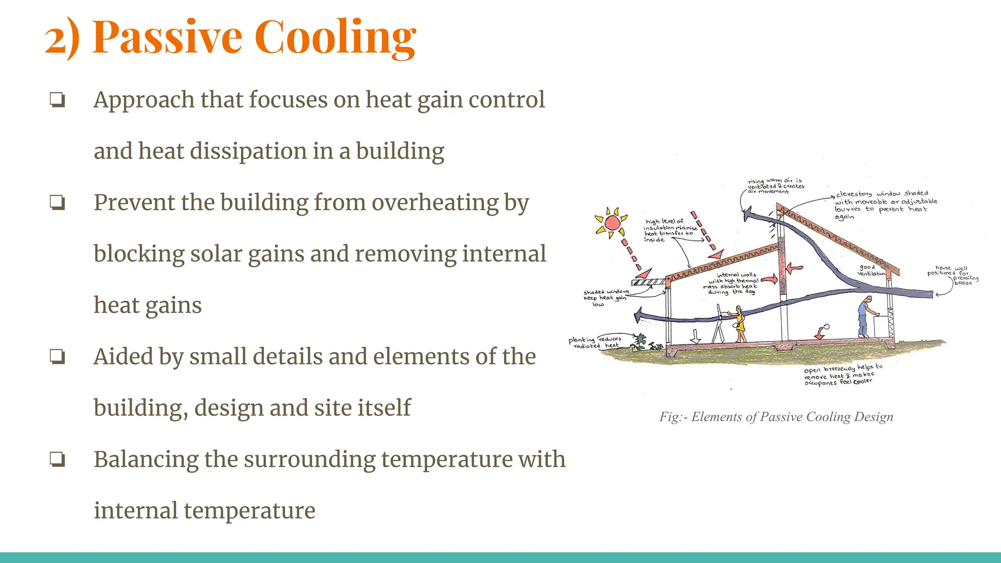 2) Passive Cooling
❏ Approach that focuses on heat gain control
and heat dissipation in a building
❏ Prevent the building from overheating by
blocking solar gains and removing internal
heat gains
❏ Aided by small details and elements of the
building, design and site itself
❏ Balancing the surrounding temperature with
internal temperature
Fig:- Elements of Passive Cooling Design
 