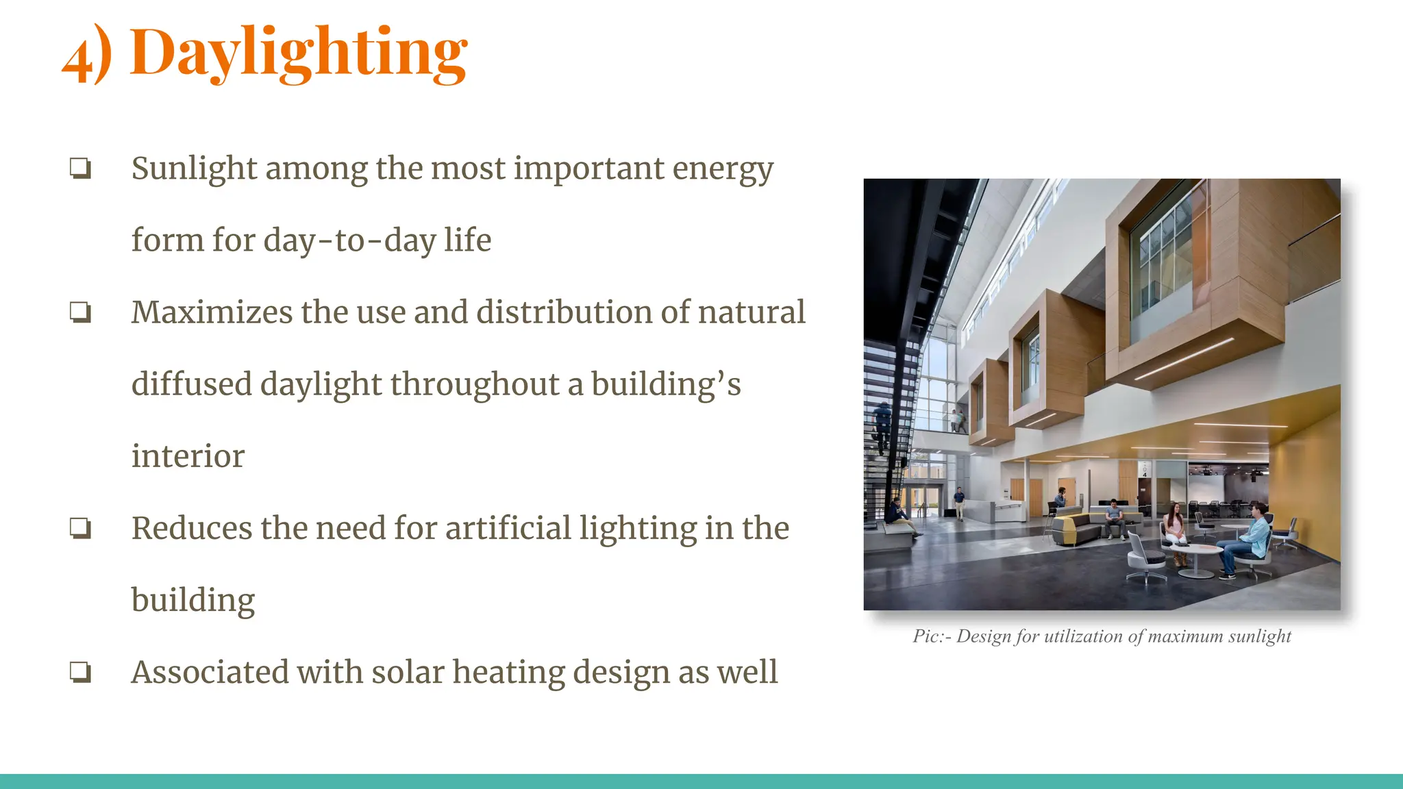 4) Daylighting
❏ Sunlight among the most important energy
form for day-to-day life
❏ Maximizes the use and distribution of natural
diffused daylight throughout a building’s
interior
❏ Reduces the need for artiﬁcial lighting in the
building
❏ Associated with solar heating design as well
Pic:- Design for utilization of maximum sunlight
 
