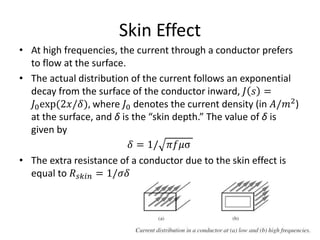 Skin Effect
• At high frequencies, the current through a conductor prefers
to flow at the surface.
• The actual distribution of the current follows an exponential
decay from the surface of the conductor inward, 𝐽 𝑠 =
𝐽0exp(2𝑥/𝛿), where 𝐽0 denotes the current density (in 𝐴/𝑚2
)
at the surface, and δ is the “skin depth.” The value of δ is
given by
𝛿 = 1/ 𝜋𝑓𝜇σ
• The extra resistance of a conductor due to the skin effect is
equal to 𝑅 𝑠𝑘𝑖𝑛 = 1/𝜎𝛿
 