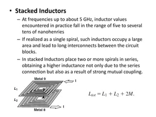 • Stacked Inductors
– At frequencies up to about 5 GHz, inductor values
encountered in practice fall in the range of five to several
tens of nanohenries
– If realized as a single spiral, such inductors occupy a large
area and lead to long interconnects between the circuit
blocks.
– In stacked Inductors place two or more spirals in series,
obtaining a higher inductance not only due to the series
connection but also as a result of strong mutual coupling.
 
